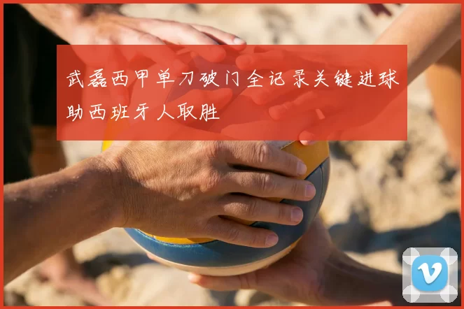 武磊西甲单刀破门全记录关键进球助西班牙人取胜