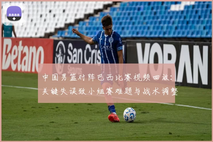中国男篮对阵巴西比赛视频回放：关键失误致小组赛难题与战术调整建议