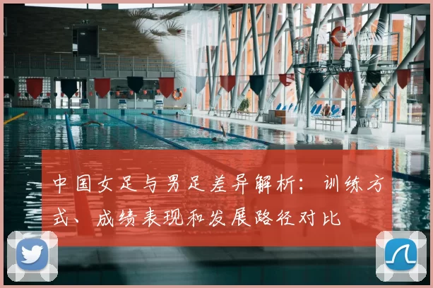中国女足与男足差异解析：训练方式、成绩表现和发展路径对比