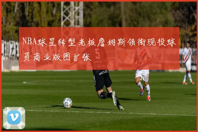 NBA球星转型老板詹姆斯领衔现役球员商业版图扩张