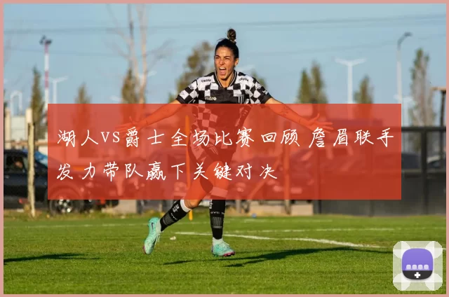 湖人vs爵士全场比赛回顾 詹眉联手发力带队赢下关键对决