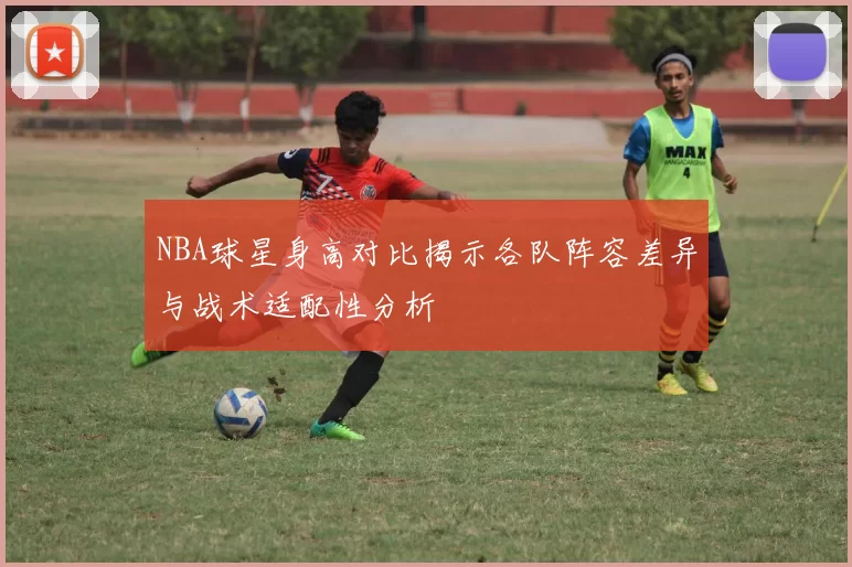 NBA球星身高对比揭示各队阵容差异与战术适配性分析