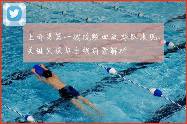 上海男篮一战视频回放 球队表现、关键失误与出线前景解析