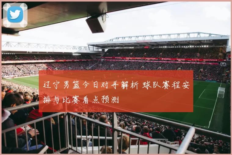 辽宁男篮今日对手解析 球队赛程安排与比赛看点预测
