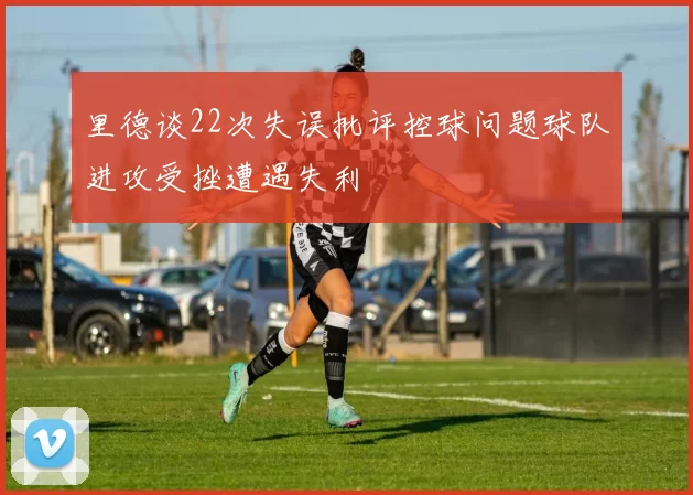 里德谈22次失误批评控球问题球队进攻受挫遭遇失利