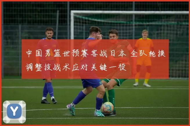 中国男篮世预赛客战日本 全队轮换调整技战术应对关键一役