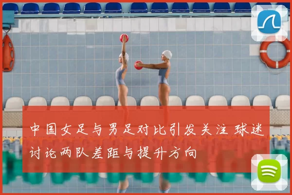 中国女足与男足对比引发关注 球迷讨论两队差距与提升方向