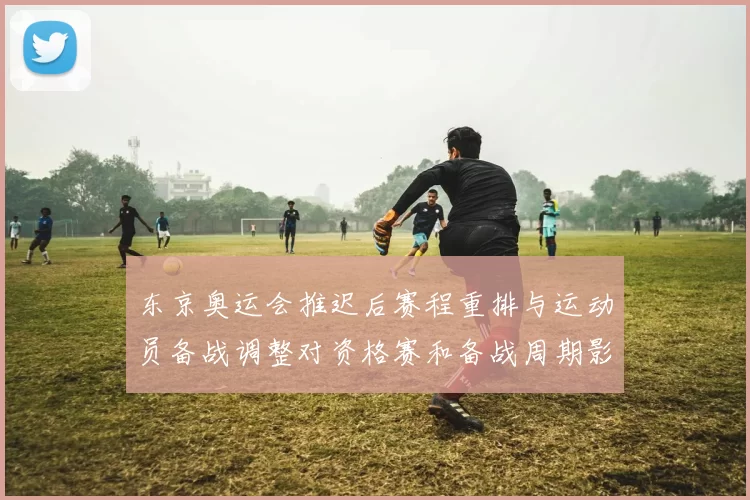 东京奥运会推迟后赛程重排与运动员备战调整对资格赛和备战周期影响解读