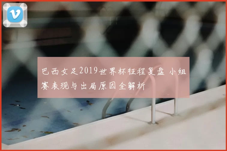 巴西女足2019世界杯征程复盘 小组赛表现与出局原因全解析