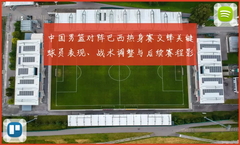 中国男篮对阵巴西热身赛交锋关键球员表现、战术调整与后续赛程影响