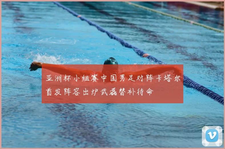 亚洲杯小组赛中国男足对阵卡塔尔首发阵容出炉武磊替补待命