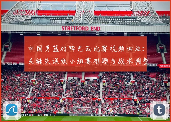中国男篮对阵巴西比赛视频回放：关键失误致小组赛难题与战术调整建议