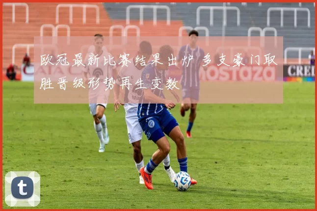 欧冠最新比赛结果出炉 多支豪门取胜晋级形势再生变数