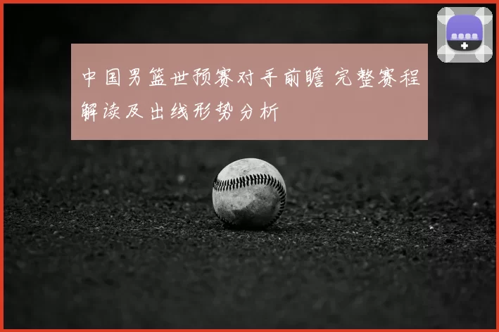 中国男篮世预赛对手前瞻 完整赛程解读及出线形势分析