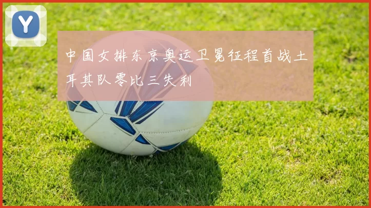 中国女排东京奥运卫冕征程首战土耳其队零比三失利