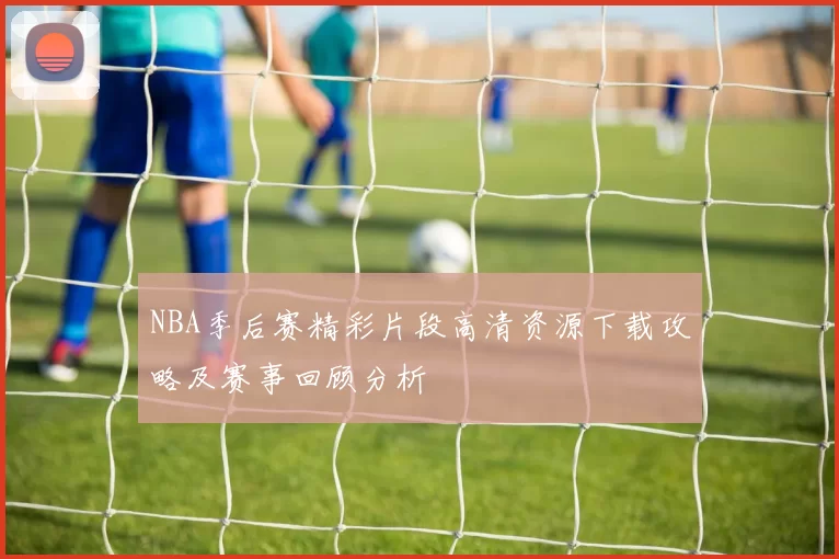 NBA季后赛精彩片段高清资源下载攻略及赛事回顾分析