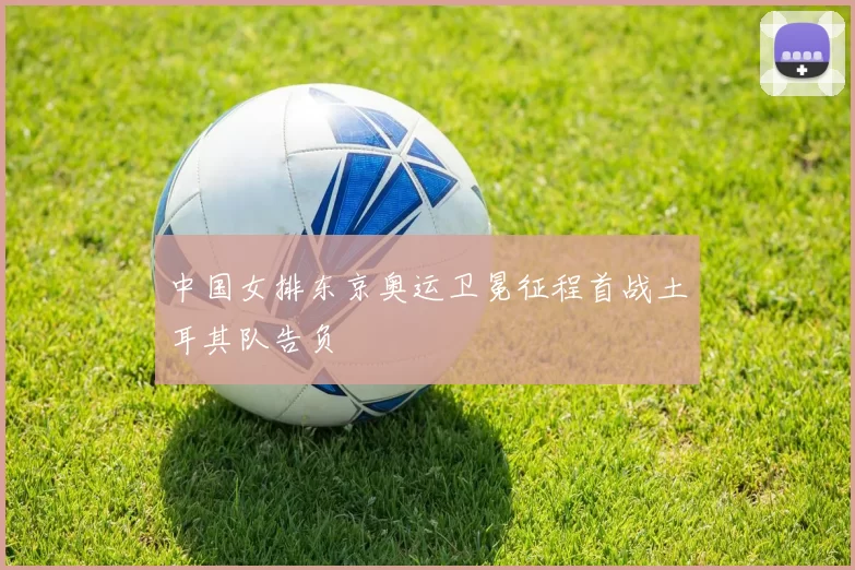 中国女排东京奥运卫冕征程首战土耳其队告负