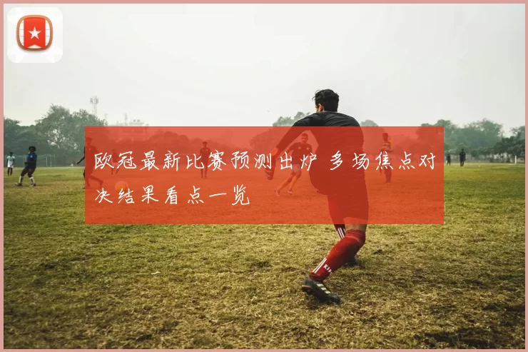 欧冠最新比赛预测出炉 多场焦点对决结果看点一览
