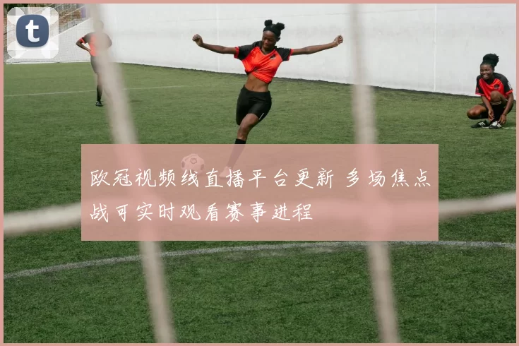 欧冠视频线直播平台更新 多场焦点战可实时观看赛事进程
