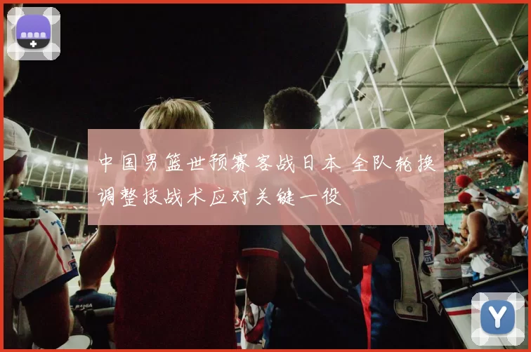 中国男篮世预赛客战日本 全队轮换调整技战术应对关键一役