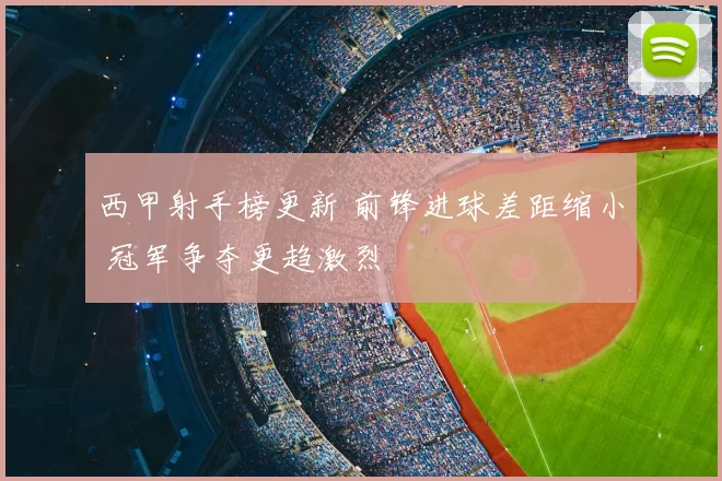 西甲射手榜更新 前锋进球差距缩小 冠军争夺更趋激烈