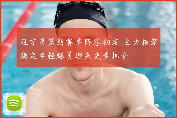 辽宁男篮新赛季阵容初定 主力框架稳定年轻球员迎来更多机会