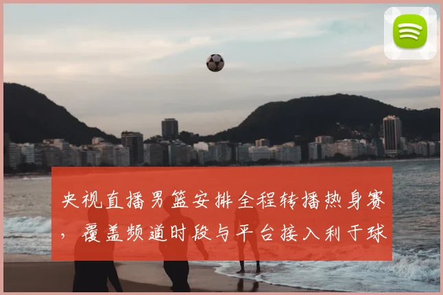 央视直播男篮安排全程转播热身赛，覆盖频道时段与平台接入利于球迷观赛
