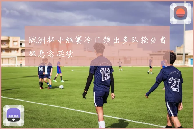 欧洲杯小组赛冷门频出多队抢分晋级悬念延续