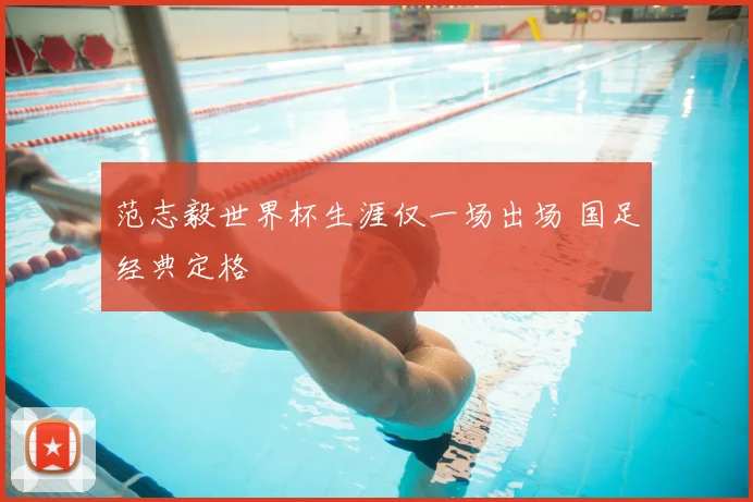 范志毅世界杯生涯仅一场出场 国足经典定格