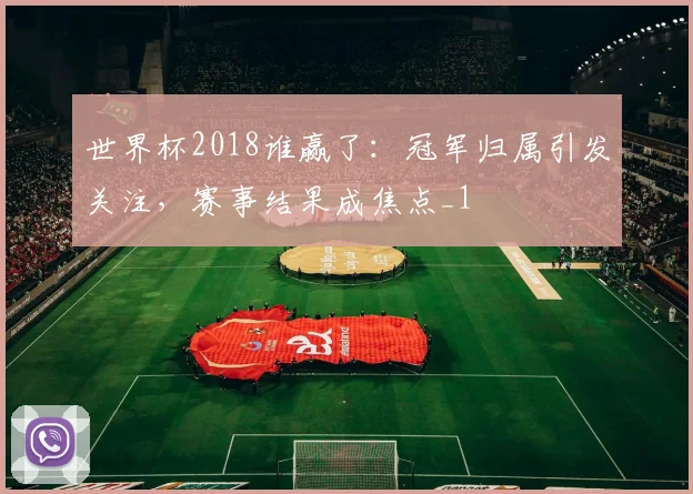 世界杯2018谁赢了:冠军归属引发关注,赛事结果成焦点_1