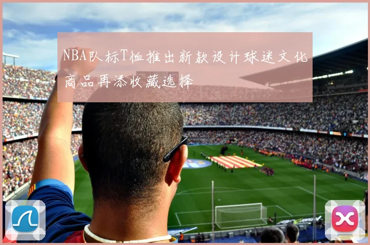 NBA队标T恤推出新款设计球迷文化商品再添收藏选择