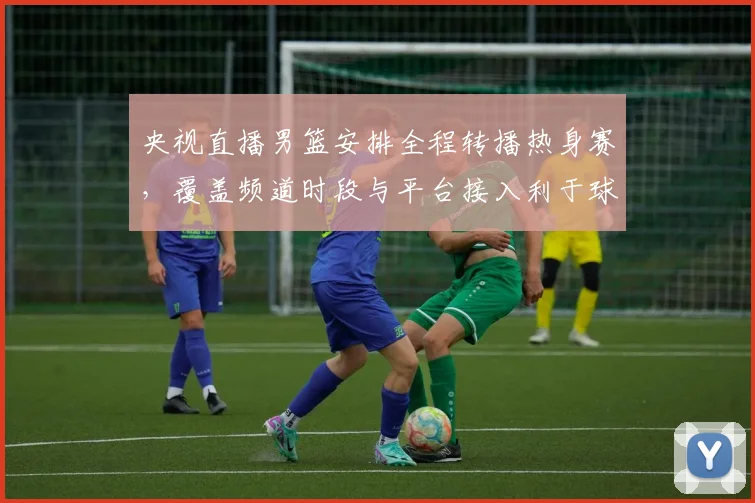 央视直播男篮安排全程转播热身赛，覆盖频道时段与平台接入利于球迷观赛